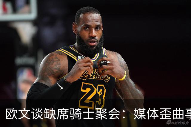 欧文谈缺席骑士聚会：媒体歪曲事实简直丧心病狂 别被他们耍了